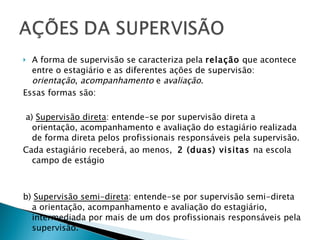 A forma de supervisão se caracteriza pela  relação  que acontece entre o estagiário e as diferentes ações de supervisão:  orientação ,  acompanhamento  e  avaliação .  Essas formas são:  a)  Supervisão direta : entende-se por supervisão direta a orientação, acompanhamento e avaliação do estagiário realizada de forma direta pelos profissionais responsáveis pela supervisão. Cada estagiário receberá, ao menos,  2 (duas) visitas  na escola campo de estágio b)  Supervisão semi-direta : entende-se por supervisão semi-direta a orientação, acompanhamento e avaliação do estagiário, intermediada por mais de um dos profissionais responsáveis pela supervisão.   