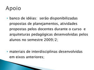 banco de idéias:  serão disponibilizadas propostas de planejamentos, atividades propostas pelos docentes durante o curso  e arquiteturas pedagógicas desenvolvidas pelos alunos no semestre 2009/2; materiais de interdisciplinas desenvolvidas em eixos anteriores; 