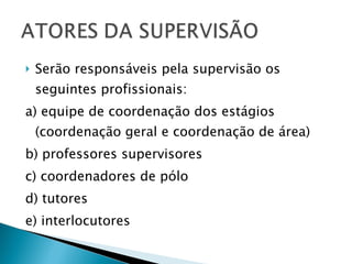 Serão responsáveis pela supervisão os seguintes profissionais:  a) equipe de coordenação dos estágios (coordenação geral e coordenação de área) b) professores supervisores c) coordenadores de pólo d) tutores e) interlocutores 