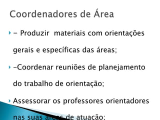 -  Produzir  materiais com orientações gerais e específicas das áreas; -Coordenar reuniões de planejamento do trabalho de orientação; Assessorar os professores orientadores nas suas áreas de atuação; 