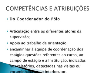Do Coordenador do Pólo Articulação entre os diferentes atores da supervisão; Apoio ao trabalho de orientação; encaminhar à equipe de coordenação dos estágios questões referentes ao curso, ao campo de estágio e à Instituição, indicadas nos relatórios, detectadas nas visitas ou encaminhadas pelo interlocutor. 