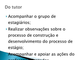 Acompanhar o grupo de estagiários; Realizar observações sobre o processo de construção e desenvolvimento do processo de estágio; Acompanhar e apoiar as ações do professor orientador. 