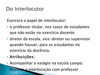 Exercerá o papel de interlocutor: o professor titular, nos casos de estudantes que não estão no exercício docente;  diretor da escola, vice-diretor ou supervisor quando houver, para os estudantes no exercício da docência. Atribuições:   Acompanhar o estágio na escola campo; Realizar a interlocução com professor supervisor 