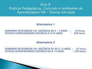 Eixo 8  Práticas Pedagógicas, Currículo e Ambientes de Aprendizagem VIII – Teorias em Ação Alternativa 1 SEMINÁRIO INTEGRADOR VIII: DOCÊNCIA DE 0 - 5 ANOS  -  45 horas ESTÁGIO SUPERVISIONADO DOCÊNCIA 0 A 05 ANOS  -  300 horas Alternativa 2 SEMINÁRIO INTEGRADOR VIII: DOCÊNCIA DE 06 A 10 ANOS  -  45 horas ESTÁGIO SUPERVISIONADO DOCÊNCIA 06 A 10 ANOS  - 300 horas 
