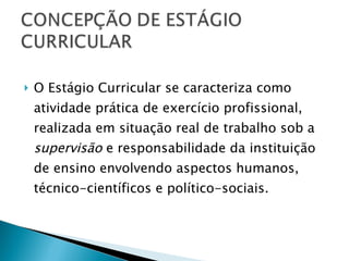 O Estágio Curricular se caracteriza como atividade prática de exercício profissional, realizada em situação real de trabalho sob a  supervisão  e responsabilidade da instituição de ensino envolvendo aspectos humanos, técnico-científicos e político-sociais. 