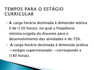 A  carga horária destinada à dimensão teórica é de (120 horas), no qual a freqüência mínima exigida do discente para o desenvolvimento das atividades é de 75%.  A  carga horária destinada à dimensão prática —estágio supervisionado —corresponde a (180 horas).  TEMPOS PARA O ESTÁGIO CURRICULAR 