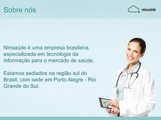 Ninsaúde é uma empresa brasileira,
especializada em tecnologia da
informação para o mercado de saúde.
Estamos sediados na região sul do
Brasil, com sede em Porto Alegre - Rio
Grande do Sul.
Sobre nós
 