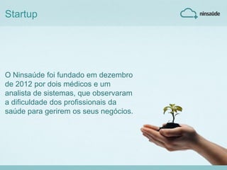 O Ninsaúde foi fundado em dezembro
de 2012 por dois médicos e um
analista de sistemas, que observaram
a dificuldade dos profissionais da
saúde para gerirem os seus negócios.
Startup
 