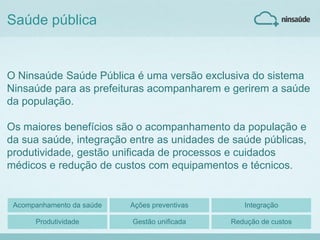 Saúde pública
O Ninsaúde Saúde Pública é uma versão exclusiva do sistema
Ninsaúde para as prefeituras acompanharem e gerirem a saúde
da população.
Os maiores benefícios são o acompanhamento da população e
da sua saúde, integração entre as unidades de saúde públicas,
produtividade, gestão unificada de processos e cuidados
médicos e redução de custos com equipamentos e técnicos.
Acompanhamento da saúde Ações preventivas Integração
Produtividade Gestão unificada Redução de custos
 