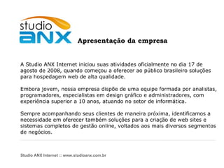 A Studio ANX Internet iniciou suas atividades oficialmente no dia 17 de  agosto de 2008, quando começou a oferecer ao público brasileiro soluções para hospedagem web de alta qualidade. Embora jovem, nossa empresa dispõe de uma equipe formada por analistas, programadores, especialistas em design gráfico e administradores, com experiência superior a 10 anos, atuando no setor de informática.  Sempre acompanhando seus clientes de maneira próxima, identificamos a  necessidade em oferecer também soluções para a criação de web sites e  sistemas completos de gestão online, voltados aos mais diversos segmentos de negócios. Studio ANX Internet :: www.studioanx.com.br Apresentação da empresa 