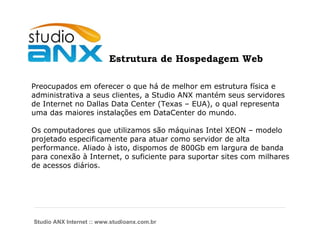Estrutura de Hospedagem Web Preocupados em oferecer o que há de melhor em estrutura física e administrativa a seus clientes, a Studio ANX mantém seus servidores de Internet no Dallas Data Center (Texas – EUA), o qual representa uma das maiores instalações em DataCenter do mundo. Os computadores que utilizamos são máquinas Intel XEON – modelo projetado especificamente para atuar como servidor de alta performance. Aliado à isto, dispomos de 800Gb em largura de banda para conexão à Internet, o suficiente para suportar sites com milhares  de acessos diários. Studio ANX Internet :: www.studioanx.com.br 