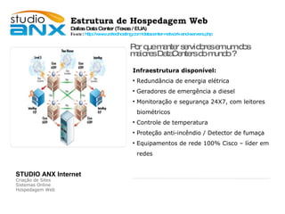 Estrutura de Hospedagem Web Dallas Data Center (Texas / EUA)‏ Fonte :  http://www.unitedhosting.com/datacenter-network-and-servers.php Infraestrutura disponível: Redundância de energia elétrica Geradores de emergência a diesel Monitoração e segurança 24X7, com leitores  biométricos  Controle de temperatura Proteção anti-incêndio / Detector de fumaça Equipamentos de rede 100% Cisco – líder em redes Por que manter servidores em um dos  maiores DataCenters do mundo ? STUDIO ANX Internet Criação de Sites Sistemas Online Hospedagem Web 