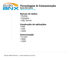 Tecnologias & Comunicação Studio ANX Internet http://www.studioanx.com.br Bancos de dados MySQL Postgres SQL Server Construção de aplicações PHP CSS AJAX Comunicação E-mail MSN VOIP Studio ANX Internet :: www.studioanx.com.br 