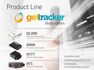 Product Line
Geolocators
Location data
Create geographic area
Controlled,
restricted data access
GL200
Portable Geolocator
Only available in South, Central and North America
G606
Portable Geolocator
G777
Vehicle Geolocator
G71
Vehicle Geolocator
 