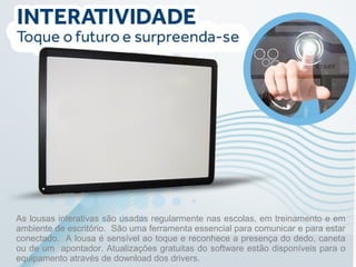 As lousas interativas são usadas regularmente nas escolas, em treinamento e em 
ambiente de escritório. São uma ferramenta essencial para comunicar e para estar 
conectado. A lousa é sensível ao toque e reconhece a presença do dedo, caneta 
ou de um apontador. Atualizações gratuitas do software estão disponíveis para o 
equipamento através de download dos drivers. 
 