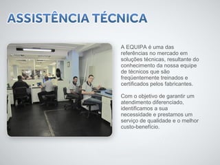 A EQUIPA é uma das 
referências no mercado em 
soluções técnicas, resultante do 
conhecimento da nossa equipe 
de técnicos que são 
freqüentemente treinados e 
certificados pelos fabricantes. 
Com o objetivo de garantir um 
atendimento diferenciado, 
identificamos a sua 
necessidade e prestamos um 
serviço de qualidade e o melhor 
custo-benefício. 
 
