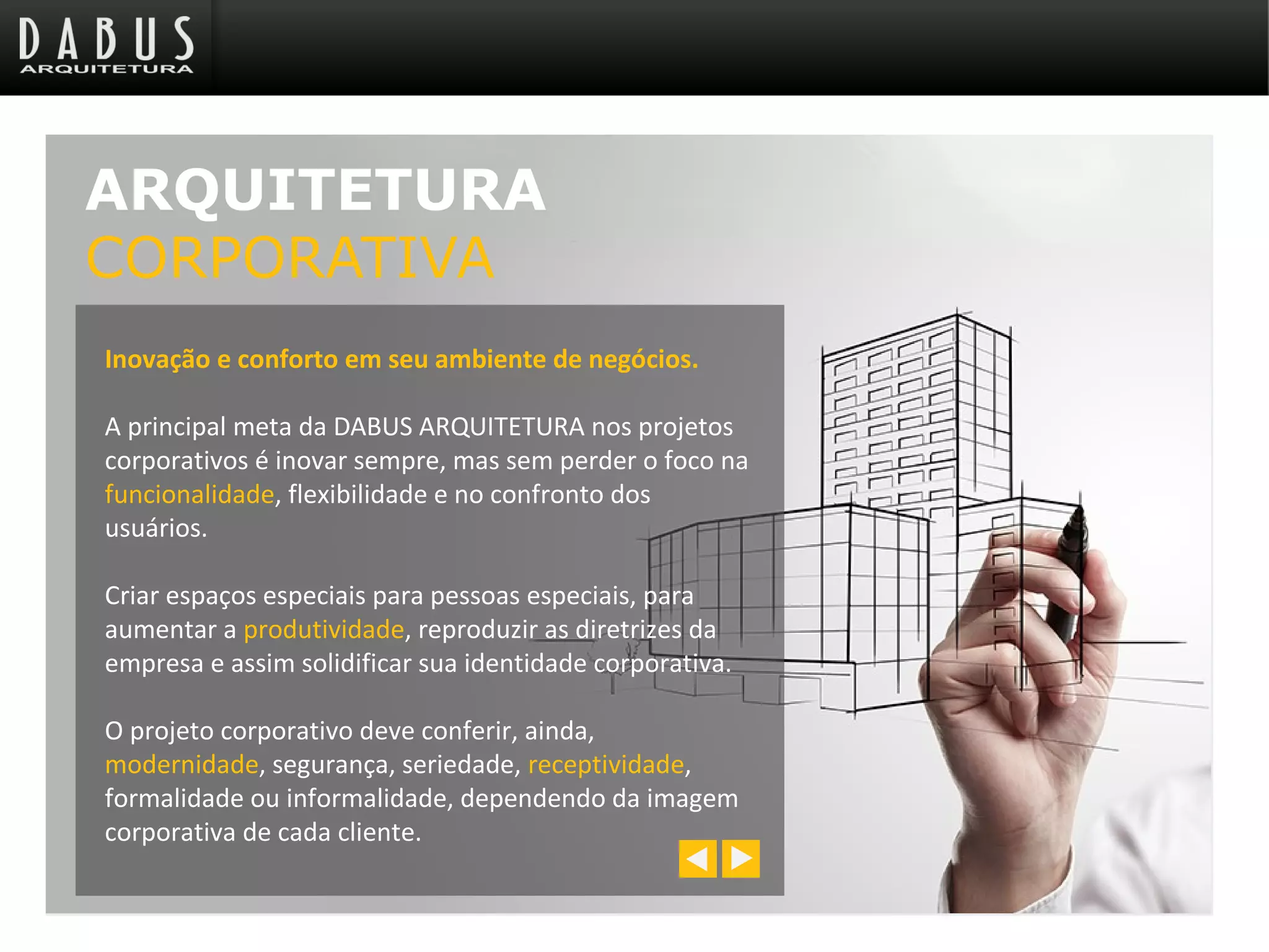 Inovação e conforto em seu ambiente de negócios.
A principal meta da DABUS ARQUITETURA nos projetos
corporativos é inovar sempre, mas sem perder o foco na
funcionalidade, flexibilidade e no confronto dos
usuários.
Criar espaços especiais para pessoas especiais, para
aumentar a produtividade, reproduzir as diretrizes da
empresa e assim solidificar sua identidade corporativa.
O projeto corporativo deve conferir, ainda,
modernidade, segurança, seriedade, receptividade,
formalidade ou informalidade, dependendo da imagem
corporativa de cada cliente.
ARQUITETURA
CORPORATIVA
 