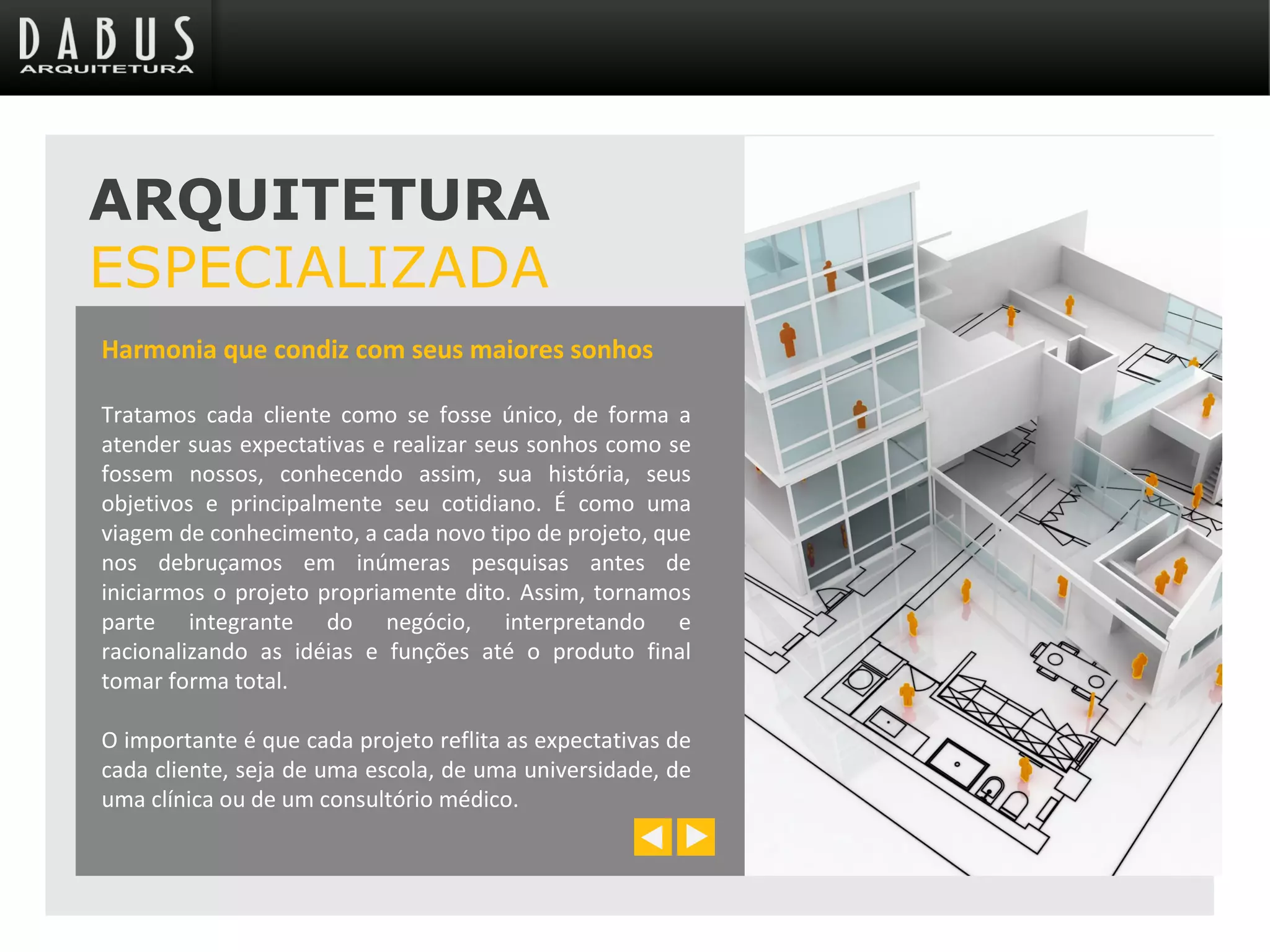 Harmonia que condiz com seus maiores sonhos
Tratamos cada cliente como se fosse único, de forma a
atender suas expectativas e realizar seus sonhos como se
fossem nossos, conhecendo assim, sua história, seus
objetivos e principalmente seu cotidiano. É como uma
viagem de conhecimento, a cada novo tipo de projeto, que
nos debruçamos em inúmeras pesquisas antes de
iniciarmos o projeto propriamente dito. Assim, tornamos
parte integrante do negócio, interpretando e
racionalizando as idéias e funções até o produto final
tomar forma total.
O importante é que cada projeto reflita as expectativas de
cada cliente, seja de uma escola, de uma universidade, de
uma clínica ou de um consultório médico.
ARQUITETURA
ESPECIALIZADA
 