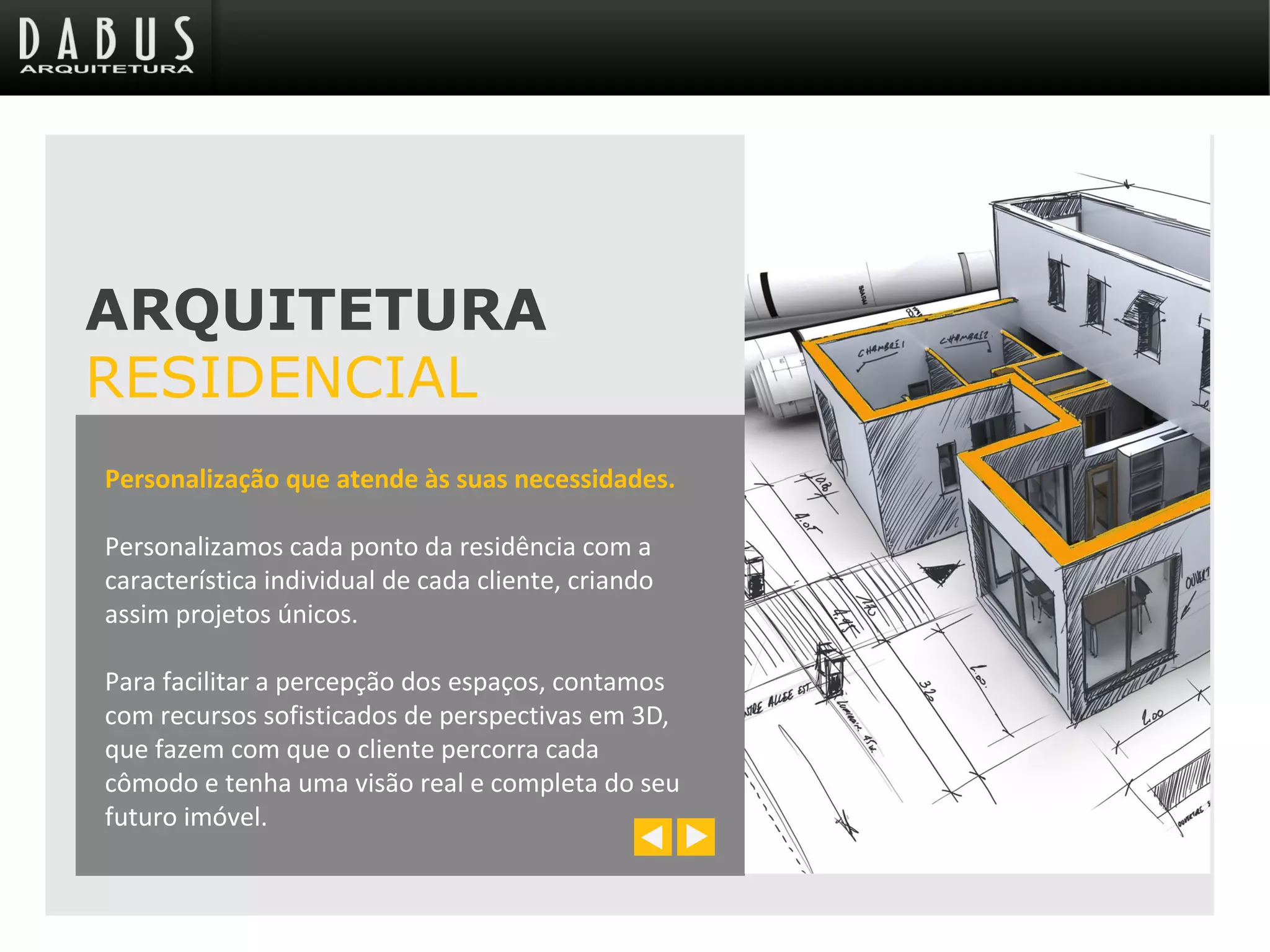 Personalização que atende às suas necessidades.
Personalizamos cada ponto da residência com a
característica individual de cada cliente, criando
assim projetos únicos.
Para facilitar a percepção dos espaços, contamos
com recursos sofisticados de perspectivas em 3D,
que fazem com que o cliente percorra cada
cômodo e tenha uma visão real e completa do seu
futuro imóvel.
ARQUITETURA
RESIDENCIAL
 