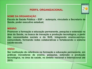 PERFIL ORGANIZACIONAL
NOME DA ORGANIZAÇÃO
Escola de Saúde Pública – ESP - autarquia, vinculada a Secretaria da
Saúde, pode...