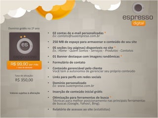Domínio	
  grá[s	
  no	
  1º	
  ano	
  
                                             •  02	
  contas	
  de	
  e-­‐mail	
  personalizadas	
  *	
  
                                                Ex:	
  contato@suaempresa.com.br	
  
                                             •  250	
  MB	
  de	
  espaço	
  para	
  armazenar	
  o	
  conteúdo	
  do	
  seu	
  site	
  
                                             •  05	
  seções	
  (ou	
  páginas)	
  disponíveis	
  no	
  site	
  *	
  
                                                Ex.:	
  Home	
  -­‐	
  Quem	
  Somos	
  -­‐	
  Serviços	
  -­‐	
  Produtos	
  -­‐	
  Contatos	
  
                                             •  01	
  Banner	
  destaque	
  com	
  imagens	
  randômicas	
  *	
  
                                             •  Formulário	
  de	
  contato	
  
                                             •  Conteúdo	
  gerenciável	
  pelo	
  cliente	
  
                                                Você	
  tem	
  a	
  autonomia	
  de	
  gerenciar	
  seu	
  próprio	
  conteúdo	
  
       Taxa	
  de	
  a4vação:	
  	
  
                                             •  Links	
  para	
  perﬁs	
  em	
  redes	
  sociais	
  
        R$	
  350,00
                                             •  Domínio	
  personalizado	
  	
  
                                                Ex:	
  www.suaempresa.com.br	
  	
  	
  	
  	
  

 Valores	
  sujeitos	
  à	
  alteração	
     •  Inserção	
  de	
  conteúdo	
  inicial	
  grá[s	
  
                                             •  O[mização	
  para	
  ferramentas	
  de	
  busca	
  *	
  
                                                Técnicas	
  para	
  melhor	
  posicionamento	
  nas	
  principais	
  ferramentas	
  
                                                de	
  buscas	
  (Google,	
  Yahoo!,	
  Bing).	
  	
  
                                             •  Relatório	
  de	
  acessos	
  ao	
  site	
  (estacs4as)	
  
 
