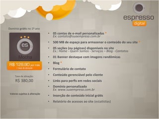 Domínio	
  grá[s	
  no	
  1º	
  ano	
  
                                             •  05	
  contas	
  de	
  e-­‐mail	
  personalizadas	
  *	
  
                                                  Ex:	
  contato@suaempresa.com.br	
  
                                             	
  
                                             •  500	
  MB	
  de	
  espaço	
  para	
  armazenar	
  o	
  conteúdo	
  do	
  seu	
  site	
  *	
  
                                             	
  
                                             •  05	
  seções	
  (ou	
  páginas)	
  disponíveis	
  no	
  site	
  
                                                  Ex.:	
  Home	
  -­‐	
  Quem	
  Somos	
  -­‐	
  Serviços	
  –	
  Blog	
  -­‐	
  Contatos	
  
                                             	
  
                                             •  01	
  Banner	
  destaque	
  com	
  imagens	
  randômicas	
  
                                             	
  
                                             •  Blog	
  *	
  
                                             	
  
                                             •  Formulário	
  de	
  contato	
  
                                             	
  
       Taxa	
  de	
  a4vação:	
  	
          •  Conteúdo	
  gerenciável	
  pelo	
  cliente	
  
                                             	
  
        R$	
  380,00                         •  Links	
  para	
  perﬁs	
  em	
  redes	
  sociais	
  
                                             	
  
                                             •  Domínio	
  personalizado	
  	
  
                                                  Ex:	
  www.suaempresa.com.br	
  	
  	
  	
  	
  
 Valores	
  sujeitos	
  à	
  alteração	
  
                                             •  Inserção	
  de	
  conteúdo	
  inicial	
  grá[s	
  
                                             •  Relatório	
  de	
  acessos	
  ao	
  site	
  (estacs4as)	
  
 