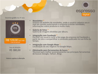 Domínio	
  grá[s	
  no	
  1º	
  ano	
  
                                             •  Newslecer	
  *	
  
                                                  Sistema	
  de	
  bole4m	
  de	
  novidades,	
  onde	
  o	
  usuário	
  cadastra	
  seu	
  e-­‐
                                                  mail	
  de	
  contato	
  autorizando	
  a	
  empresa	
  a	
  enviar	
  novidades,	
  
                                                  informações	
  sobre	
  produtos	
  e	
  muito	
  mais.
                                             	
  
                                             •  Galeria	
  de	
  fotos	
  *	
  
                                                  Galeria	
  de	
  imagens	
  divididas	
  por	
  álbuns.
                                             	
  
                                             •  Integração	
  com	
  Facebook	
  *	
  
                                                  Permi4r	
  um	
  usuário	
  cur4r	
  a	
  fan-­‐page	
  da	
  empresa	
  no	
  Facebook	
  a	
  
                                                  par4r	
  do	
  site	
  e	
  compar4lhar	
  o	
  conteúdo	
  publicado	
  na	
  sua	
  linha	
  do	
  
                                                  tempo.
                                             	
  
                                             •  Integração	
  com	
  Google	
  Maps	
  *	
  
       Taxa	
  de	
  a4vação:	
  	
               Localização	
  do	
  seu	
  negócio	
  no	
  Google	
  Maps.
                                             	
  
        R$	
  380,00                         •  O[mização	
  para	
  ferramentas	
  de	
  busca	
  *	
  
                                                  Técnicas	
  para	
  melhor	
  posicionamento	
  nas	
  principais	
  ferramentas	
  
                                                  de	
  buscas	
  (Google,	
  Yahoo!,	
  Bing).	
  	
  

 Valores	
  sujeitos	
  à	
  alteração	
  
 