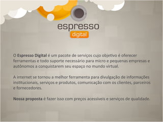 O	
  Espresso	
  Digital	
  é	
  um	
  pacote	
  de	
  serviços	
  cujo	
  obje4vo	
  é	
  oferecer	
  
ferramentas	
  e	
  todo	
  suporte	
  necessário	
  para	
  micro	
  e	
  pequenas	
  empresas	
  e	
  
autônomos	
  a	
  conquistarem	
  seu	
  espaço	
  no	
  mundo	
  virtual.	
  
	
  
A	
  internet	
  se	
  tornou	
  a	
  melhor	
  ferramenta	
  para	
  divulgação	
  de	
  informações	
  
ins4tucionais,	
  serviços	
  e	
  produtos,	
  comunicação	
  com	
  os	
  clientes,	
  parceiros	
  
e	
  fornecedores.	
  
	
  
Nossa	
  proposta	
  é	
  fazer	
  isso	
  com	
  preços	
  acessíveis	
  e	
  serviços	
  de	
  qualidade.	
  
 