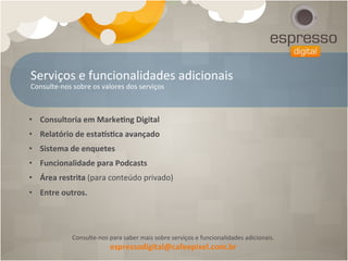 Serviços	
  e	
  funcionalidades	
  adicionais	
  
Consulte-­‐nos	
  sobre	
  os	
  valores	
  dos	
  serviços	
  



•  Consultoria	
  em	
  Marke[ng	
  Digital	
  
•  Relatório	
  de	
  estaes[ca	
  avançado	
  
•  Sistema	
  de	
  enquetes	
  
•  Funcionalidade	
  para	
  Podcasts	
  
•  Área	
  restrita	
  (para	
  conteúdo	
  privado)	
  
•  Entre	
  outros.	
  




                Consulte-­‐nos	
  para	
  saber	
  mais	
  sobre	
  serviços	
  e	
  funcionalidades	
  adicionais.	
  
                                  espressodigital@cafeepixel.com.br	
  
 