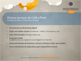 Outros	
  serviços	
  da	
  Café	
  e	
  Pixel	
  
Consulte-­‐nos	
  sobre	
  os	
  valores	
  dos	
  serviços	
  



•  Consultoria	
  em	
  Marke[ng	
  Digital	
  
•  Ações	
  em	
  mídias	
  sociais	
  (Facebook,	
  Twiker,	
  Foursquare,	
  etc)	
  
•  Links	
  Patrocinados	
  (Google	
  Adwords)	
  
•  Assessoria	
  Web	
  
   Cuidamos	
  do	
  seu	
  negócio	
  e	
  sua	
  imagem	
  na	
  internet.	
  
•  Desenvolvimento	
  de	
  Sistemas,	
  Portais,	
  Hotsites	
  e	
  Sites	
  sob	
  medida	
  
•  Desenvolvimento	
  de	
  Aplica[vos	
  para	
  disposi[vos	
  móveis	
  




                        Conheça	
  um	
  pouco	
  mais	
  em	
  www.cafeepixel.com.br	
  
 