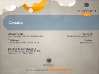 Contatos	
  

Atendimento	
                                                                                      Facebook	
  
espressodigital@cafeepixel.com.br	
                                                 facebook.com/cafeepixel	
  
	
                                                                                                        	
  
Telefones	
                                                                                        Twicer	
  
+55	
  61	
  4102.8337	
  -­‐	
  9824.0679	
                                                   @cafeepixel	
  
	
  
	
  
Horário	
  de	
  atendimento	
  
Segunda	
  à	
  sexta,	
  das	
  08h	
  às	
  19h	
  
Sábados,	
  das	
  08h	
  às	
  14h	
  
	
  




                            Conheça	
  um	
  pouco	
  mais	
  em	
  www.cafeepixel.com.br	
  
 