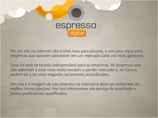 Ter	
  um	
  site	
  na	
  internet	
  não	
  é	
  mais	
  luxo	
  para	
  poucos,	
  e	
  sim	
  uma	
  regra	
  para	
  
empresas	
  que	
  querem	
  sobreviver	
  em	
  um	
  mercado	
  cada	
  vez	
  mais	
  agressivo.	
  
	
  
Estar	
  na	
  web	
  se	
  tornou	
  indispensável	
  para	
  as	
  empresas.	
  As	
  empresas	
  que	
  
não	
  aderirem	
  a	
  esta	
  nova	
  mídia	
  tendem	
  a	
  perder	
  mercado	
  e,	
  no	
  futuro,	
  
podem	
  vir	
  a	
  ter	
  seus	
  negócios	
  seriamente	
  prejudicados.	
  
	
  
Um	
  site	
  é	
  a	
  imagem	
  de	
  sua	
  empresa	
  na	
  internet	
  e	
  deve	
  ser	
  elaborado	
  da	
  
melhor	
  forma	
  possível.	
  Por	
  isso	
  oferecemos	
  um	
  serviço	
  de	
  qualidade	
  e	
  
temos	
  proﬁssionais	
  qualiﬁcados.	
  
 