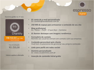 Domínio	
  grá[s	
  no	
  1º	
  ano	
  
                                             •  01	
  conta	
  de	
  e-­‐mail	
  personalizada	
  
                                                Ex:	
  contato@seudominio.com.br	
  
                                             •  250	
  MB	
  de	
  espaço	
  para	
  armazenar	
  o	
  conteúdo	
  do	
  seu	
  site	
  
                                             •  Blog	
  proﬁssional	
  
                                                Ex.:	
  Home	
  –	
  Perﬁl	
  –	
  O	
  que	
  faço	
  -­‐	
  Contatos	
  
                                             •  01	
  Banner	
  destaque	
  com	
  imagens	
  randômicas	
  
                                             •  Formulário	
  de	
  contato	
  
                                                Permite	
  aos	
  usuários	
  entram	
  em	
  contato	
  com	
  sua	
  empresa.	
  
                                             •  Conteúdo	
  gerenciável	
  pelo	
  cliente	
  
       Taxa	
  de	
  a4vação:	
  	
             Você	
  tem	
  a	
  autonomia	
  de	
  gerenciar	
  seu	
  próprio	
  conteúdo	
  
        R$	
  250,00                         •  Links	
  para	
  perﬁs	
  em	
  redes	
  sociais	
  
                                             •  Domínio	
  personalizado	
  	
  
                                                Ex:	
  www.seudominio.com.br	
  
 Valores	
  sujeitos	
  à	
  alteração	
  
                                             •  Inserção	
  de	
  conteúdo	
  inicial	
  grá[s	
  
 