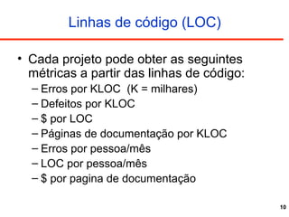 10
Linhas de código (LOC)
• Cada projeto pode obter as seguintes
métricas a partir das linhas de código:
– Erros por KLOC (K = milhares)
– Defeitos por KLOC
– $ por LOC
– Páginas de documentação por KLOC
– Erros por pessoa/mês
– LOC por pessoa/mês
– $ por pagina de documentação
 