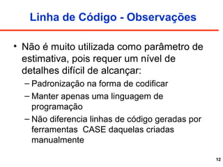 12
Linha de Código - Observações
• Não é muito utilizada como parâmetro de
estimativa, pois requer um nível de
detalhes difícil de alcançar:
– Padronização na forma de codificar
– Manter apenas uma linguagem de
programação
– Não diferencia linhas de código geradas por
ferramentas CASE daquelas criadas
manualmente
 