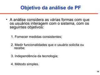 14
Objetivo da análise de PF
• A análise considera as várias formas com que
os usuários interagem com o sistema, com os
seguintes objetivos:
1. Fornecer medidas consistentes;
2. Medir funcionalidades que o usuário solicita ou
recebe;
3. Independência da tecnologia;
4. Método simples.
 