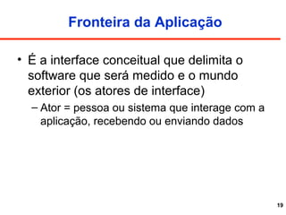 19
Fronteira da Aplicação
• É a interface conceitual que delimita o
software que será medido e o mundo
exterior (os atores de interface)
– Ator = pessoa ou sistema que interage com a
aplicação, recebendo ou enviando dados
 