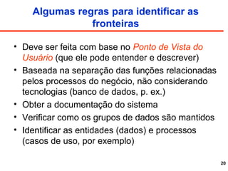 20
Algumas regras para identificar as
fronteiras
• Deve ser feita com base no Ponto de Vista do
Usuário (que ele pode entender e descrever)
• Baseada na separação das funções relacionadas
pelos processos do negócio, não considerando
tecnologias (banco de dados, p. ex.)
• Obter a documentação do sistema
• Verificar como os grupos de dados são mantidos
• Identificar as entidades (dados) e processos
(casos de uso, por exemplo)
 