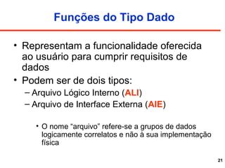 21
Funções do Tipo Dado
• Representam a funcionalidade oferecida
ao usuário para cumprir requisitos de
dados
• Podem ser de dois tipos:
– Arquivo Lógico Interno (ALI)
– Arquivo de Interface Externa (AIE)
• O nome “arquivo” refere-se a grupos de dados
logicamente correlatos e não à sua implementação
física
 