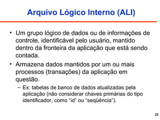 22
Arquivo Lógico Interno (ALI)
• Um grupo lógico de dados ou de informações de
controle, identificável pelo usuário, mantido
dentro da fronteira da aplicação que está sendo
contada.
• Armazena dados mantidos por um ou mais
processos (transações) da aplicação em
questão.
– Ex: tabelas de banco de dados atualizadas pela
aplicação (não considerar chaves primárias do tipo
identificador, como “id” ou “seqüência”).
 