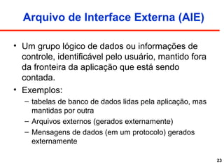 23
Arquivo de Interface Externa (AIE)
• Um grupo lógico de dados ou informações de
controle, identificável pelo usuário, mantido fora
da fronteira da aplicação que está sendo
contada.
• Exemplos:
– tabelas de banco de dados lidas pela aplicação, mas
mantidas por outra
– Arquivos externos (gerados externamente)
– Mensagens de dados (em um protocolo) gerados
externamente
 