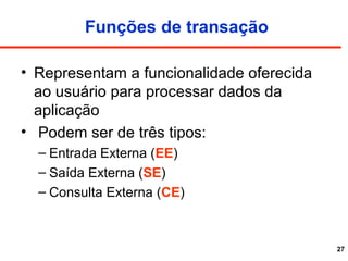 27
Funções de transação
• Representam a funcionalidade oferecida
ao usuário para processar dados da
aplicação
• Podem ser de três tipos:
– Entrada Externa (EE)
– Saída Externa (SE)
– Consulta Externa (CE)
 