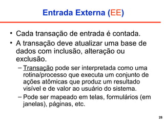 28
Entrada Externa (EE)
• Cada transação de entrada é contada.
• A transação deve atualizar uma base de
dados com inclusão, alteração ou
exclusão.
– Transação pode ser interpretada como uma
rotina/processo que executa um conjunto de
ações atômicas que produz um resultado
visível e de valor ao usuário do sistema.
– Pode ser mapeado em telas, formulários (em
janelas), páginas, etc.
 
