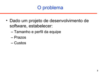 3
O problema
• Dado um projeto de desenvolvimento de
software, estabelecer:
– Tamanho e perfil da equipe
– Prazos
– Custos
 