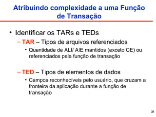 31
Atribuindo complexidade a uma Função
de Transação
• Identificar os TARs e TEDs
– TAR – Tipos de arquivos referenciados
• Quantidade de ALI/ AIE mantidos (exceto CE) ou
referenciados pela função de transação
– TED – Tipos de elementos de dados
• Campos reconhecíveis pelo usuário, que cruzam a
fronteira da aplicação durante a função de
transação
 