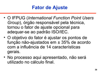 38
Fator de Ajuste
• O IFPUG (International Function Point Users
Group), órgão responsável pela técnica,
tornou o fator de ajuste opcional para
adequar-se ao padrão ISO/IEC.
• O objetivo do fator é ajustar os pontos de
função não-ajustados em ± 35% de acordo
com a influência de 14 características
gerais.
• No processo aqui apresentado, não será
utilizado no cálculo final.
 