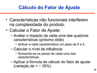 39
Cálculo do Fator de Ajuste
• Características não funcionais interferem
na complexidade do produto.
• Calcular o Fator de Ajuste:
– Avaliar o impacto de cada uma das quatorze
características (próximo slide)
• atribuir a cada característica um peso de 0 a 5.
– Calcular o nível de influência:
• Somando-se os pesos de cada uma das
características.
– Aplicar a fórmula de cálculo do fator de ajuste
(variação de + − 35%).
 