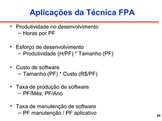 44
Aplicações da Técnica FPA
• Produtividade no desenvolvimento
– Horas por PF
• Esforço de desenvolvimento
– Produtividade (H/PF) * Tamanho (PF)
• Custo de software
– Tamanho (PF) * Custo (R$/PF)
• Taxa de produção de software
– PF/Mês; PF/Ano
• Taxa de manutenção de software
– PF manutenção / PF aplicativo
 