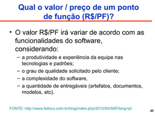 Qual o valor / preço de um ponto
de função (R$/PF)?
• O valor R$/PF irá variar de acordo com as
funcionalidades do software,
considerando:
– a produtividade e experiência da equipe nas
tecnologias e padrões;
– o grau de qualidade solicitado pelo cliente;
– a complexidade do software,
– a quantidade de entregáveis (artefatos, documentos,
modelos, etc).
45
FONTE: http://www.fattocs.com.br/blog/index.php/2012/04/569?lang=pt
 
