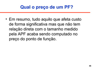 Qual o preço de um PF?
• Em resumo, tudo aquilo que afeta custo
de forma significativa mas que não tem
relação direta com o tamanho medido
pela APF acaba sendo computado no
preço do ponto de função.
46
 